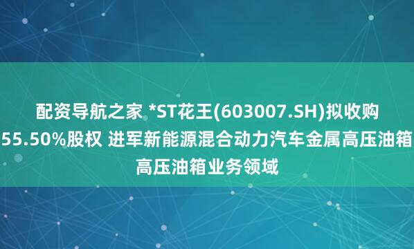 配资导航之家 *ST花王(603007.SH)拟收购尼威动力55.50%股权 进军新能源混合动力汽车金属高压油箱业务领域