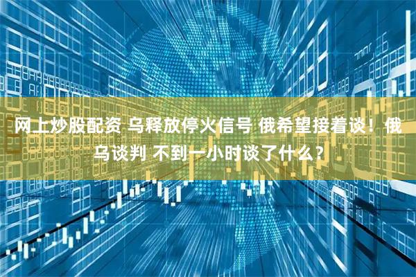 网上炒股配资 乌释放停火信号 俄希望接着谈！俄乌谈判 不到一小时谈了什么？