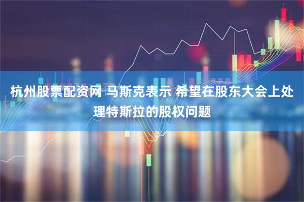 杭州股票配资网 马斯克表示 希望在股东大会上处理特斯拉的股权问题