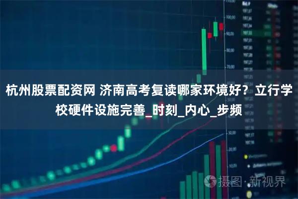 杭州股票配资网 济南高考复读哪家环境好？立行学校硬件设施完善_时刻_内心_步频