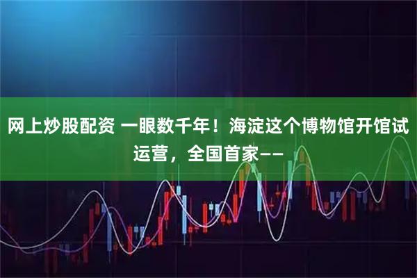 网上炒股配资 一眼数千年！海淀这个博物馆开馆试运营，全国首家——
