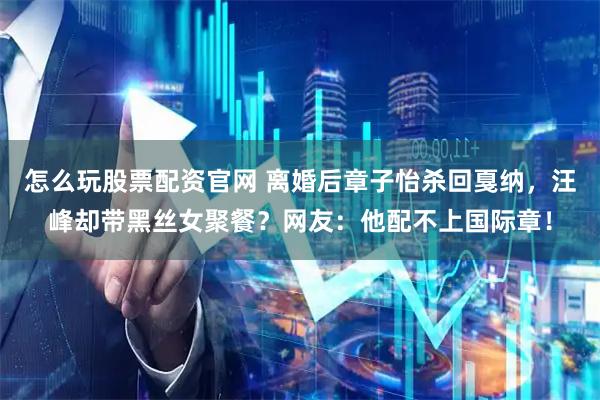 怎么玩股票配资官网 离婚后章子怡杀回戛纳，汪峰却带黑丝女聚餐？网友：他配不上国际章！