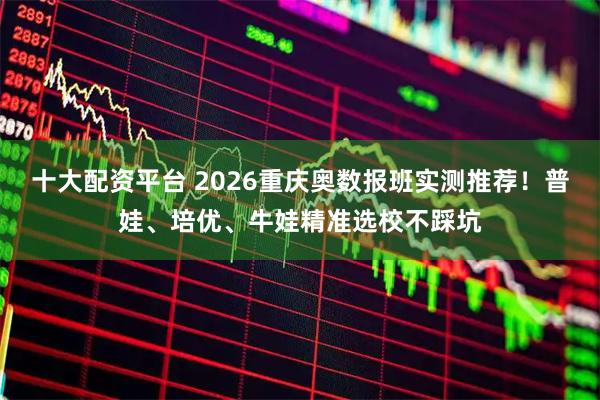 十大配资平台 2026重庆奥数报班实测推荐！普娃、培优、牛娃精准选校不踩坑