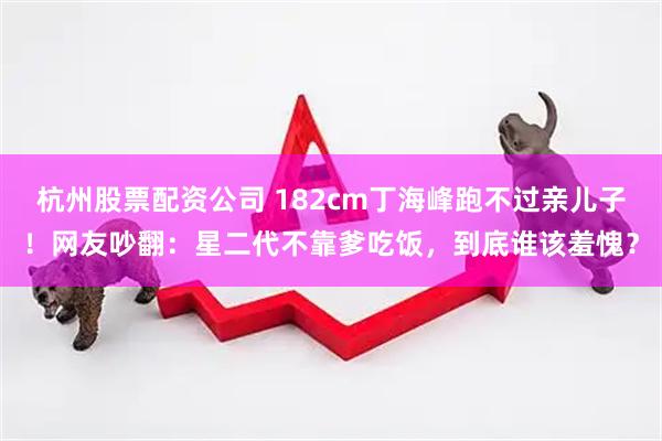 杭州股票配资公司 182cm丁海峰跑不过亲儿子！网友吵翻：星二代不靠爹吃饭，到底谁该羞愧？