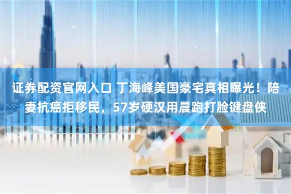 证券配资官网入口 丁海峰美国豪宅真相曝光！陪妻抗癌拒移民，57岁硬汉用晨跑打脸键盘侠
