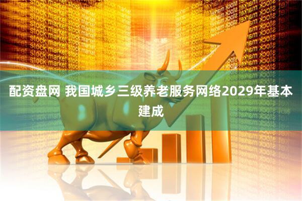 配资盘网 我国城乡三级养老服务网络2029年基本建成