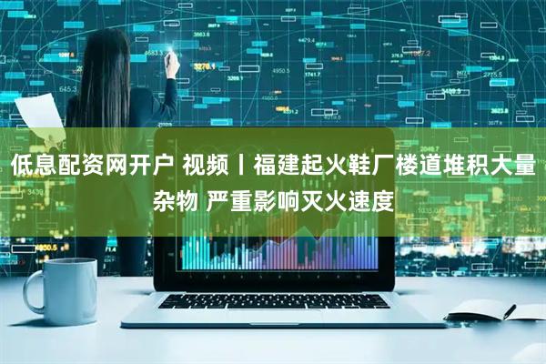 低息配资网开户 视频丨福建起火鞋厂楼道堆积大量杂物 严重影响灭火速度