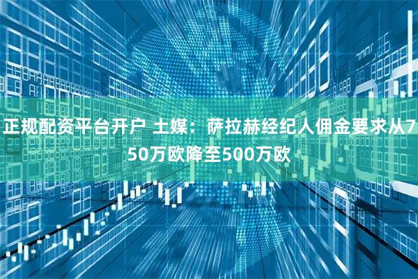 正规配资平台开户 土媒：萨拉赫经纪人佣金要求从750万欧降至500万欧