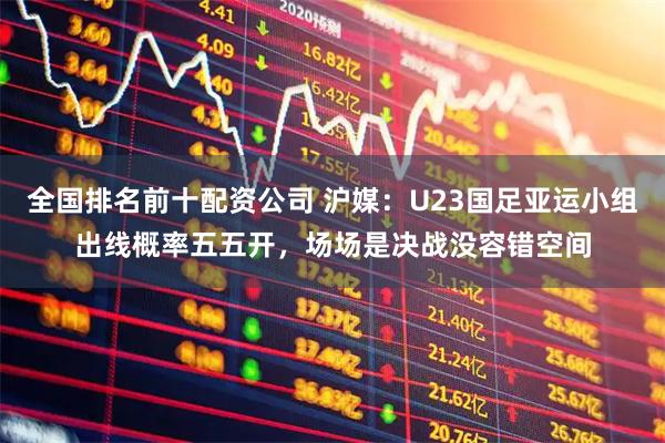 全国排名前十配资公司 沪媒：U23国足亚运小组出线概率五五开，场场是决战没容错空间