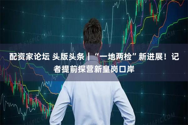 配资家论坛 头版头条｜“一地两检”新进展！记者提前探营新皇岗口岸