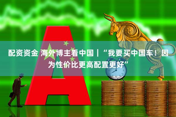 配资资金 海外博主看中国｜“我要买中国车！因为性价比更高配置更好”
