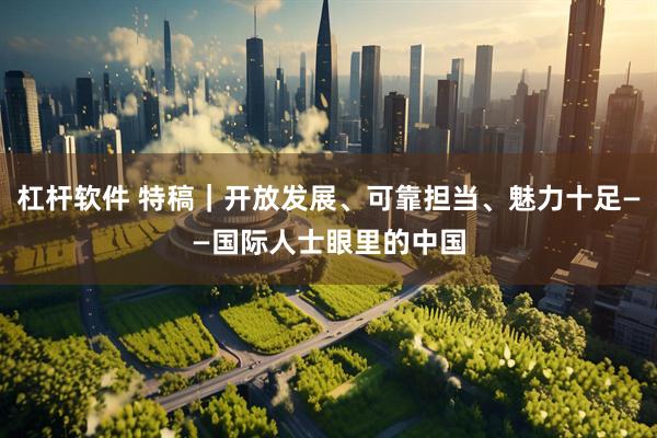 杠杆软件 特稿｜开放发展、可靠担当、魅力十足——国际人士眼里的中国
