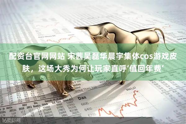 配资台官网网站 宋茜吴磊华晨宇集体cos游戏皮肤，这场大秀为何让玩家直呼‘值回年费’