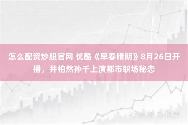 怎么配资炒股官网 优酷《早春晴朗》8月26日开播，井柏然孙千上演都市职场秘恋