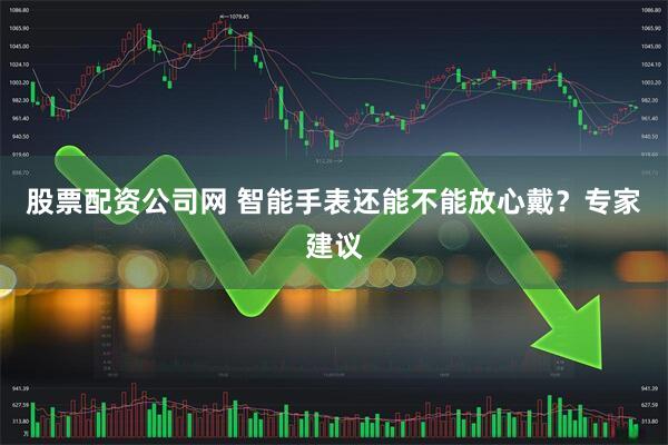 股票配资公司网 智能手表还能不能放心戴？专家建议