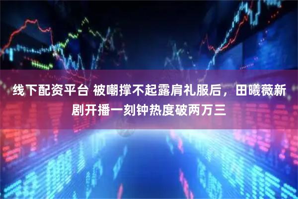 线下配资平台 被嘲撑不起露肩礼服后，田曦薇新剧开播一刻钟热度破两万三