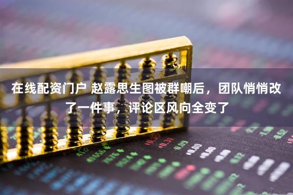 在线配资门户 赵露思生图被群嘲后，团队悄悄改了一件事，评论区风向全变了