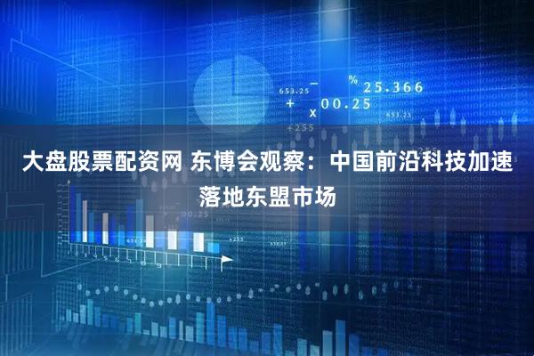 大盘股票配资网 东博会观察：中国前沿科技加速落地东盟市场