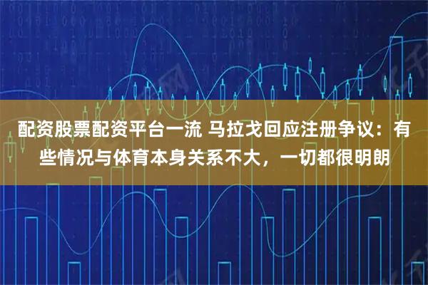 配资股票配资平台一流 马拉戈回应注册争议：有些情况与体育本身关系不大，一切都很明朗