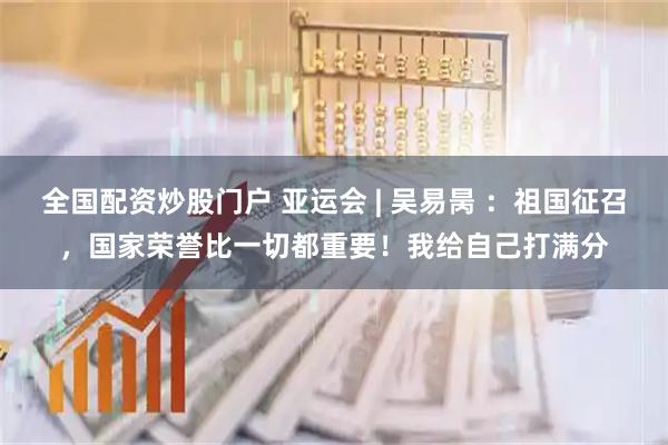 全国配资炒股门户 亚运会 | 吴易昺 ：祖国征召，国家荣誉比一切都重要！我给自己打满分