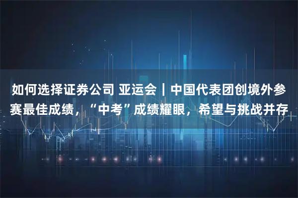 如何选择证券公司 亚运会｜中国代表团创境外参赛最佳成绩，“中考”成绩耀眼，希望与挑战并存