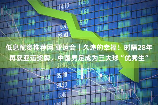 低息配资推荐网 亚运会|久违的幸福!时隔28年再获亚运奖牌,中国男足成为三大球“优秀生”